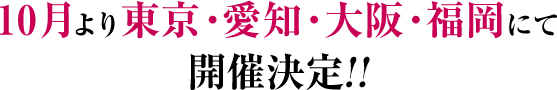 10月より東京・愛知・大阪・福岡にて開催決定!!