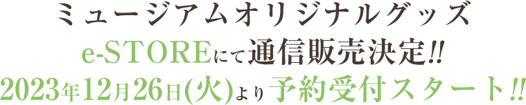 ミュージアムオリジナルグッズe-STOREにて通信販売決定!!
                                2023年12月26日(火)より予約受付スタート!!