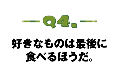 Q.04 好きなものは最後に食べるほうだ。