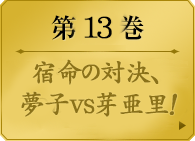 第１３巻　　宿命の対決、夢子vs芽亜里！ 選挙戦を占う「大集約」決勝。幾多の勝負を経て勝ち残ったのは蛇喰夢子と早乙女芽亜里。勝者たらんと欲する女と、無限の快感を求める女。なにもかも正反対の二人が、ギャンブルでぶつかり合う。そこに言葉は、いらない。美少女たちの学園賭博譚、対等の意味を知る第13巻。