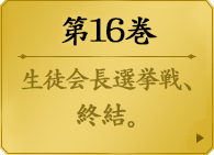第１６巻　　綺羅莉とリリカ、そして芽亜里。三人が囲むテーブルは、事実上の頂上決戦。熾烈なる姉妹の意志、ゆらぐ綺羅莉の自己認識。そして盤外に追いやられた夢子が選ぶものは…生徒会長選挙戦が迎える結末とは。美少女たちの学園賭博譚、全てが崩れ去る第16巻。